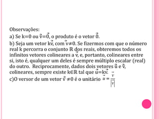 Observações:
a) Se k=0 ou v=0, o produto é o vetor 0.
b) Seja um vetor kv, com v≠0. Se fizermos com que o número
real k percorra o conjunto ℝ dos reais, obteremos todos os
infinitos vetores colineares a v, e, portanto, colineares entre
si, isto é, qualquer um deles é sempre múltiplo escalar (real)
do outro. Reciprocamente, dados dois vetores u e v,
colineares, sempre existe k∈ℝ tal que u=kv.
c)O versor de um vetor v ≠0 é o unitário
v
u
v

 