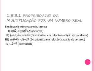 1.5.3.1 PROPRIEDADES DA
MULTIPLICAÇÃO POR UM NÚMERO REAL
Sendo a e b números reais, temos:
I) a(bv)=(ab)v (Associativa)
II) (a+b)v= av+bv (Distributiva em relação à adição de escalares)
III) a(u+v)=au+av (Distributiva em relação à adição de vetores)
IV) 1v=v (Identidade)
 