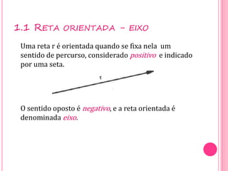 1.1 RETA ORIENTADA - EIXO
Uma reta r é orientada quando se fixa nela um
sentido de percurso, considerado positivo e indicado
por uma seta.
O sentido oposto é negativo, e a reta orientada é
denominada eixo.
 