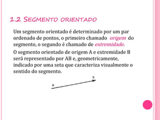 1.2 SEGMENTO ORIENTADO
Um segmento orientado é determinado por um par
ordenado de pontos, o primeiro chamado origem do
segmento, o segundo é chamado de extremidade.
O segmento orientado de origem A e extremidade B
será representado por AB e, geometricamente,
indicado por uma seta que caracteriza visualmente o
sentido do segmento.
 