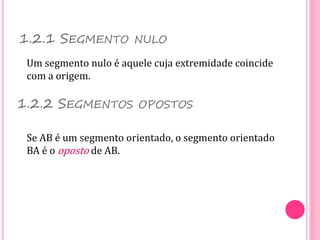1.2.1 SEGMENTO NULO
Um segmento nulo é aquele cuja extremidade coincide
com a origem.
Se AB é um segmento orientado, o segmento orientado
BA é o oposto de AB.
1.2.2 SEGMENTOS OPOSTOS
 