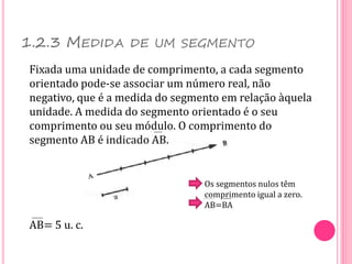 1.2.3 MEDIDA DE UM SEGMENTO
Fixada uma unidade de comprimento, a cada segmento
orientado pode-se associar um número real, não
negativo, que é a medida do segmento em relação àquela
unidade. A medida do segmento orientado é o seu
comprimento ou seu módulo. O comprimento do
segmento AB é indicado AB.
AB= 5 u. c.
Os segmentos nulos têm
comprimento igual a zero.
AB=BA
 