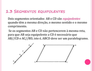 1.3 SEGMENTOS EQUIPOLENTES
Dois segmentos orientados AB e CD são equipolentes
quando têm a mesma direção, o mesmo sentido e o mesmo
comprimento.
Se os segmentos AB e CD não pertencerem à mesma reta,
para que AB seja equipolente a CD é necessário que
AB//CD e AC//BD, isto é, ABCD deve ser um paralelogramo.
 
