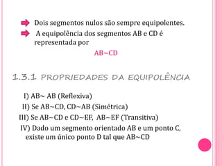 Dois segmentos nulos são sempre equipolentes.
A equipolência dos segmentos AB e CD é
representada por
AB~CD
1.3.1 PROPRIEDADES DA EQUIPOLÊNCIA
I) AB~ AB (Reflexiva)
II) Se AB~CD, CD~AB (Simétrica)
III) Se AB~CD e CD~EF, AB~EF (Transitiva)
IV) Dado um segmento orientado AB e um ponto C,
existe um único ponto D tal que AB~CD
 