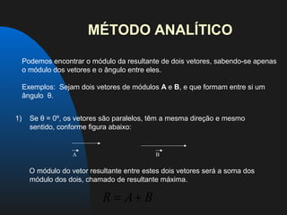MÉTODO ANALÍTICO

     Podemos encontrar o módulo da resultante de dois vetores, sabendo-se apenas
     o módulo dos vetores e o ângulo entre eles.

     Exemplos: Sejam dois vetores de módulos A e B, e que formam entre si um
     ângulo θ.


1)     Se θ = 0º, os vetores são paralelos, têm a mesma direção e mesmo
       sentido, conforme figura abaixo:
 


                                      A                                                         B


       O módulo do vetor resultante entre estes dois vetores será a soma dos
       módulo dos dois, chamado de resultante máxima.

                                                         R = A+ B
 