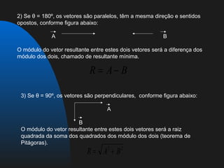 2) Se θ = 180º, os vetores são paralelos, têm a mesma direção e sentidos
opostos, conforme figura abaixo:

             A                                            B

O módulo do vetor resultante entre estes dois vetores será a diferença dos
módulo dos dois, chamado de resultante mínima.

                            R = A− B

 3) Se θ = 90º, os vetores são perpendiculares, conforme figura abaixo:

                                   A

                       B
 O módulo do vetor resultante entre estes dois vetores será a raiz
 quadrada da soma dos quadrados dos módulo dos dois (teorema de
 Pitágoras).
                           R= A + B2     2
 