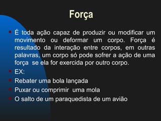 Força
   É toda ação capaz de produzir ou modificar um
    movimento ou deformar um corpo. Força é
    resultado da interação entre corpos, em outras
    palavras, um corpo só pode sofrer a ação de uma
    força se ela for exercida por outro corpo.
   EX:
   Rebater uma bola lançada
   Puxar ou comprimir uma mola
   O salto de um paraquedista de um avião
 