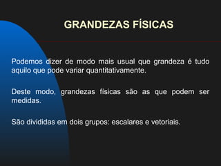 GRANDEZAS FÍSICAS


Podemos dizer de modo mais usual que grandeza é tudo
aquilo que pode variar quantitativamente.

Deste modo, grandezas físicas são as que podem ser
medidas.

São divididas em dois grupos: escalares e vetoriais.
 