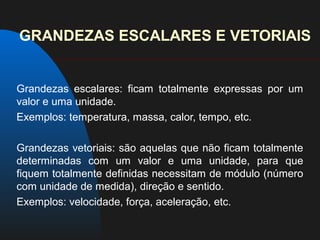 GRANDEZAS ESCALARES E VETORIAIS


Grandezas escalares: ficam totalmente expressas por um
valor e uma unidade.
Exemplos: temperatura, massa, calor, tempo, etc.

Grandezas vetoriais: são aquelas que não ficam totalmente
determinadas com um valor e uma unidade, para que
fiquem totalmente definidas necessitam de módulo (número
com unidade de medida), direção e sentido.
Exemplos: velocidade, força, aceleração, etc.
 