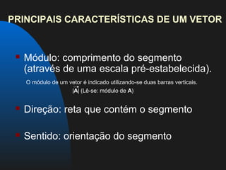 PRINCIPAIS CARACTERÍSTICAS DE UM VETOR


    Módulo: comprimento do segmento
     (através de uma escala pré-estabelecida).
     O módulo de um vetor é indicado utilizando-se duas barras verticais.
                     |A| (Lê-se: módulo de A)


    Direção: reta que contém o segmento

    Sentido: orientação do segmento
 
