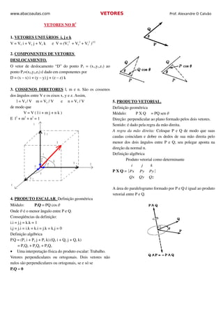 www.abacoaulas.com                                                     VETORES                             Prof. Alexandre O Calvão


                                          
                                         VETORES NO R 
                                                      3


1. VETORES UNITÁRIOS   
                                  i, j e k 
V = Vx i + Vy j + Vz k      e  V = (Vx   + Vy2 + Vz2 )1/2
                                        2




2. COMPONENTES DE VETORES 
DESLOCAMENTO.
O  vetor  de  deslocamento  “D”   do  ponto  P1  =  (x1,y1,z1)  ao 
ponto P2=(x2,y2,z2) é dado em componentes por
D = (x – x) i + (y – y) j + (z – z) k

3.  COSSENOS DIRETORES  l, m e n. São os cossenos 
dos ângulos entre V e os eixos x, y e z. Assim,
      l = Vx / V    m = Vy / V       e     n = Vz / V                     5. PRODUTO VETORIAL.
de modo que                                                               Definição geométrica
           V = V ( l i + m j + n k )                                      Módulo:      P X Q  = PQ sen 
E  l  + m2 + n2 = 1
     2
                                                                          Direção: perpendicular ao plano formado pelos dois vetores.
                     z                                                    Sentido: é dado pela regra da mão direita.
                                                                          A regra da mão direita:  Coloque  P  e  Q  de modo que suas 
                                         V z
                                                                          caudas coincidam e dobre os dedos de sua mão direita pelo 
                                                       V                  menor dos dois ângulos entre  P  e  Q; seu polegar aponta na 
                                                                          direção da normal n.
                                     c                                    Definição algébrica
                                 k                 b                              Produto vetorial como determinante
                                                           V       y
                                                                                    i      j    k
                                                               Y
                                               j
                         i
                             a
                                                                          P X Q = ∣Px    Py    Py ∣
             V   X
                                                                                   Qx    Qy    Qz
x
                                                                          A área do paralelogramo formado por P e Q é igual ao produto 
                                                                          vetorial entre P e Q. 
4. PRODUTO ESCALAR  Definição geométrica
                   . 
Módulo:       P.Q = PQ cos   
Onde  é o menor ângulo entre P e Q.
Conseqüências da definição:
i.i = j.j = k.k = 1
i,j = j.i = i.k = k.i = j.k = k.j = 0
Definição algébrica
P.Q = (Px i + Py j + Pz k).(Qx i + Qy j + Qz k)
       = PxQx + PyQy + PzQz
• Uma interpretação física do produto escalar: Trabalho.
Vetores   perpendiculares   ou   ortogonais.  Dois   vetores   não 
nulos são perpendiculares ou ortogonais, se e só se
P.Q = 0
 