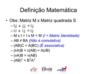 Definição Matemática
• Obs: Matriz M x Matriz quadrada S
  – I,j x j,j = l,j
  – l,l x l,j = l,j
  – M x I = I x M = M (I = Matriz Identidade)
  – AB ≠ BA (Não é comutativa)
  – (AB)C = A(BC) (É associativa)
  – (kA)B = k(AB) = A(kB)
  – (vA)B = v(AB)
  – (AB)T = BTAT
 