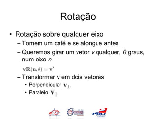 Rotação
• Rotação sobre qualquer eixo
  – Tomem um café e se alongue antes
  – Queremos girar um vetor v qualquer, θ graus,
    num eixo n

  – Transformar v em dois vetores
    • Perpendicular
    • Paralelo
 