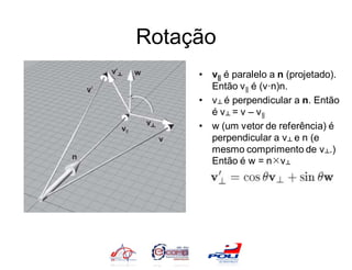 Rotação
     • v|| é paralelo a n (projetado).
       Então v || é (v·n)n.
     • v ┴ é perpendicular a n. Então
       é v ┴ = v – v ||
     • w (um vetor de referência) é
       perpendicular a v ┴ e n (e
       mesmo comprimento de v ┴.)
       Então é w = nv ┴
 