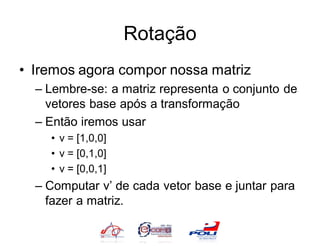 Rotação
• Iremos agora compor nossa matriz
  – Lembre-se: a matriz representa o conjunto de
    vetores base após a transformação
  – Então iremos usar
    • v = [1,0,0]
    • v = [0,1,0]
    • v = [0,0,1]
  – Computar v’ de cada vetor base e juntar para
    fazer a matriz.
 