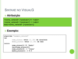 SINTAXE NO VISUALG
algoritmo “exemplo_vetores”
var
nome_alunos: vetor [1..50] de caractere
media_alunos: vetor [1..50] de real
inicio
nome_alunos[1]  “Pedro”
leia(nome_alunos[2])
nome_alunos[3] := “Joana”
media_alunos[1] := 8.5
 Atribuição
 Exemplo:
<nome_variavel> [<posicao>]  <valor>
<nome_variavel> [<posicao>] := <valor>
leia(<nome_variavel> [<posicao>])
 