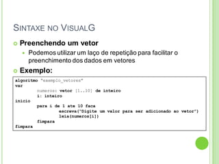 SINTAXE NO VISUALG
algoritmo “exemplo_vetores”
var
numeros: vetor [1..10] de inteiro
i: inteiro
inicio
para i de 1 ate 10 faca
escreva(“Digite um valor para ser adicionado ao vetor”)
leia(numeros[i])
fimpara
fimpara
 Preenchendo um vetor
 Podemos utilizar um laço de repetição para facilitar o
preenchimento dos dados em vetores
 Exemplo:
 