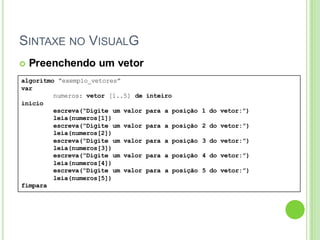 SINTAXE NO VISUALG
algoritmo “exemplo_vetores”
var
numeros: vetor [1..5] de inteiro
inicio
escreva(“Digite um valor para a posição 1 do vetor:”)
leia(numeros[1])
escreva(“Digite um valor para a posição 2 do vetor:”)
leia(numeros[2])
escreva(“Digite um valor para a posição 3 do vetor:”)
leia(numeros[3])
escreva(“Digite um valor para a posição 4 do vetor:”)
leia(numeros[4])
escreva(“Digite um valor para a posição 5 do vetor:”)
leia(numeros[5])
fimpara
 Preenchendo um vetor
 