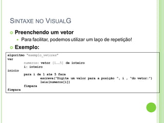 SINTAXE NO VISUALG
algoritmo “exemplo_vetores”
var
numeros: vetor [1..5] de inteiro
i: inteiro
inicio
para i de 1 ate 5 faca
escreva(“Digite um valor para a posição ”, i , “do vetor:”)
leia(numeros[i])
fimpara
fimpara
 Preenchendo um vetor
 Para facilitar, podemos utilizar um laço de repetição!
 Exemplo:
 