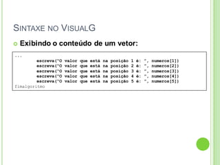 SINTAXE NO VISUALG
...
escreva(“O valor que está na posição 1 é: ”, numeros[1])
escreva(“O valor que está na posição 2 é: ”, numeros[2])
escreva(“O valor que está na posição 3 é: ”, numeros[3])
escreva(“O valor que está na posição 4 é: ”, numeros[4])
escreva(“O valor que está na posição 5 é: ”, numeros[5])
fimalgoritmo
 Exibindo o conteúdo de um vetor:
 