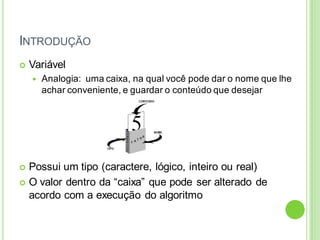INTRODUÇÃO
 Variável
 Analogia: uma caixa, na qual você pode dar o nome que lhe
achar conveniente, e guardar o conteúdo que desejar
 Possui um tipo (caractere, lógico, inteiro ou real)
 O valor dentro da “caixa” que pode ser alterado de
acordo com a execução do algoritmo
 