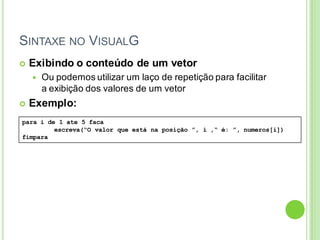 SINTAXE NO VISUALG
para i de 1 ate 5 faca
escreva(“O valor que está na posição ”, i ,“ é: ”, numeros[i])
fimpara
 Exibindo o conteúdo de um vetor
 Ou podemos utilizar um laço de repetição para facilitar
a exibição dos valores de um vetor
 Exemplo:
 