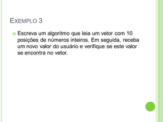 EXEMPLO 3
 Escreva um algoritmo que leia um vetor com 10
posições de números inteiros. Em seguida, receba
um novo valor do usuário e verifique se este valor
se encontra no vetor.
 