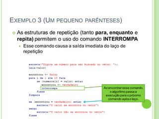 EXEMPLO 3 (UM PEQUENO PARÊNTESES)
 As estruturas de repetição (tanto para, enquanto e
repita) permitem o uso do comando INTERROMPA
 Esse comando causa a saída imediata do laço de
repetição
Ao encontraresse comando,
o algoritmo passa a
execução para o próximo
comando apóso laço.
 
