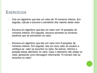 EXERCÍCIOS
1. Crie um algoritmo que leia um vetor de 10 números inteiros. Em
seguida, calcule e escreva o somatório dos valores deste vetor.
2. Escreva um algoritmo que leia um vetor com 15 posições de
números inteiros. Em seguida, escreva somente os números
positivos que se encontram no vetor.
3. Escreva um algoritmo que leia um vetor com 8 posições de
números inteiros. Em seguida, leia um novo valor do usuário e
verifique se valor se encontra no vetor. Se estiver, informe a
posição desse elemento no vetor. Caso o elemento não esteja no
vetor, apresente uma mensagem informando “O número não se
encontra no vetor”.
 