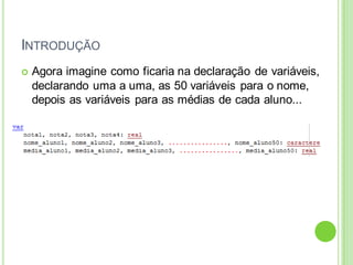 INTRODUÇÃO
 Agora imagine como ficaria na declaração de variáveis,
declarando uma a uma, as 50 variáveis para o nome,
depois as variáveis para as médias de cada aluno...
 