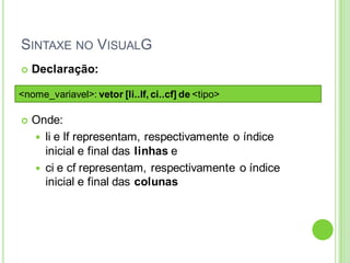  Declaração:
 Onde:
 li e lf representam, respectivamente o índice
inicial e final das linhas e
 ci e cf representam, respectivamente o índice
inicial e final das colunas
SINTAXE NO VISUALG
<nome_variavel>: vetor [li..lf, ci..cf] de <tipo>
 