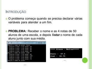 INTRODUÇÃO
 O problema começa quando se precisa declarar várias
variáveis para atender a um fim.
 PROBLEMA: Receber o nome e as 4 notas de 50
alunos de uma escola, e depois listar o nome de cada
aluno junto com sua média.
...
...
 