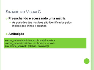 SINTAXE NO VISUALG
 Preenchendo e acessando uma matriz
 As posições das matrizes são identificados pelos
índices das linhas e colunas
 Atribuição
<nome_variavel> [<linha>, <coluna>]  <valor>
<nome_variavel> [<linha>, <coluna>] := <valor>
leia(<nome_variavel> [<linha>, <coluna>])
 