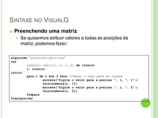 SINTAXE NO VISUALG
algoritmo “preencher_matrizes”
var
numeros: vetor[1..3, 1..2] de inteiro
i: inteiro
inicio
para i de 1 ate 3 faca //fazer o laço para as linhas
escreva(“Digite o valor para a posicao ”, i, “, 1”:)
leia(numeros[i, 1])
escreva(“Digite o valor para a posicao ”, i, “, 2”:)
leia(numeros[i, 2])
fimpara
fimalgoritmo
 Preenchendo uma matriz
 Se quisermos atribuir valores a todas as posições da
matriz, podemos fazer:
 