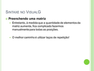 SINTAXE NO VISUALG
 Preenchendo uma matriz
 Entretanto, à medida que a quantidade de elementos da
matriz aumenta, fica complicado fazermos
manualmente para todas as posições.
 O melhor caminho é utilizar laços de repetição!
 