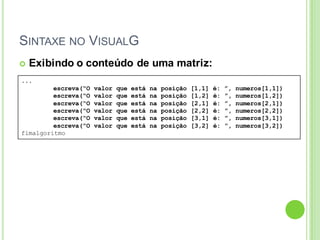SINTAXE NO VISUALG
...
escreva(“O valor que está na posição [1,1] é: ”, numeros[1,1])
escreva(“O valor que está na posição [1,2] é: ”, numeros[1,2])
escreva(“O valor que está na posição [2,1] é: ”, numeros[2,1])
escreva(“O valor que está na posição [2,2] é: ”, numeros[2,2])
escreva(“O valor que está na posição [3,1] é: ”, numeros[3,1])
escreva(“O valor que está na posição [3,2] é: ”, numeros[3,2])
fimalgoritmo
 Exibindo o conteúdo de uma matriz:
 