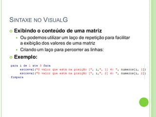 SINTAXE NO VISUALG
 Exibindo o conteúdo de uma matriz
 Ou podemos utilizar um laço de repetição para facilitar
a exibição dos valores de uma matriz
 Criando um laço para percorrer as linhas:
 Exemplo:
 