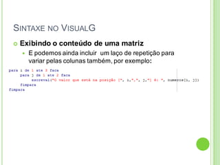 SINTAXE NO VISUALG
 Exibindo o conteúdo de uma matriz
 E podemos ainda incluir um laço de repetição para
variar pelas colunas também, por exemplo:
 