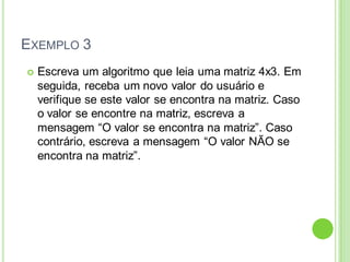 EXEMPLO 3
 Escreva um algoritmo que leia uma matriz 4x3. Em
seguida, receba um novo valor do usuário e
verifique se este valor se encontra na matriz. Caso
o valor se encontre na matriz, escreva a
mensagem “O valor se encontra na matriz”. Caso
contrário, escreva a mensagem “O valor NÃO se
encontra na matriz”.
 