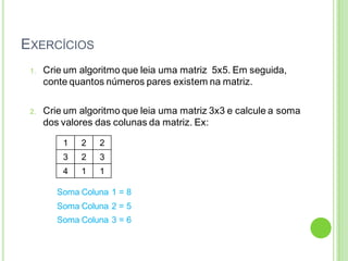 EXERCÍCIOS
1. Crie um algoritmo que leia uma matriz 5x5. Em seguida,
conte quantos números pares existem na matriz.
2. Crie um algoritmo que leia uma matriz 3x3 e calcule a soma
dos valores das colunas da matriz. Ex:
1 2 2
3 2 3
4 1 1
Soma Coluna 1 = 8
Soma Coluna 2 = 5
Soma Coluna 3 = 6
 