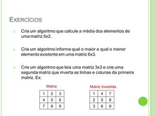 EXERCÍCIOS
3. Crie um algoritmo que calcule a média dos elementos de
uma matriz 5x2.
4. Crie um algoritmo informe qual o maior e qual o menor
elemento existente em uma matriz 6x3.
5. Crie um algoritmo que leia uma matriz 3x3 e crie uma
segunda matriz que inverta as linhas e colunas da primeira
matriz. Ex:
1 2 3
4 5 6
7 8 9
1 4 7
2 5 8
3 6 9
Matriz Matriz Invertida
 