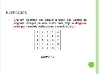 EXERCÍCIOS
7. Crie um algoritmo que calcule a soma dos valores da
diagonal principal de uma matriz 5x5. Veja a diagonal
principal da matriz destacada no exemplo abaixo:
SOMA = 10
1 2 5 1 4
3 2 4 2 3
4 1 2 3 7
5 5 2 4 9
1 2 4 5 1
 