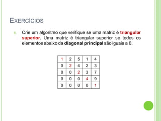 EXERCÍCIOS
8. Crie um algoritmo que verifique se uma matriz é triangular
superior. Uma matriz é triangular superior se todos os
elementos abaixo da diagonal principal são iguais a 0.
1 2 5 1 4
0 2 4 2 3
0 0 2 3 7
0 0 0 4 9
0 0 0 0 1
 