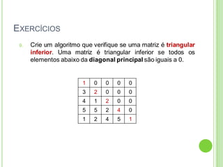 EXERCÍCIOS
9. Crie um algoritmo que verifique se uma matriz é triangular
inferior. Uma matriz é triangular inferior se todos os
elementos abaixo da diagonal principal são iguais a 0.
1 0 0 0 0
3 2 0 0 0
4 1 2 0 0
5 5 2 4 0
1 2 4 5 1
 