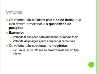 VETORES
 Os vetores são definidos pelo tipo de dados que
eles devem armazenar e a quantidade de
posições
 Exemplo:
 Vetor de 8 posições para armazenar números reais
 Vetor de 40 posições para armazenar caracteres
 Os vetores são estruturas homogêneas.
 Ex: um vetor de inteiros só armazena dados do tipo
inteiro
 