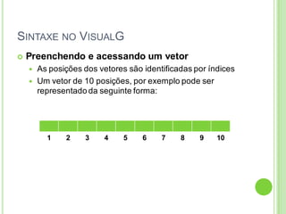SINTAXE NO VISUALG
 Preenchendo e acessando um vetor
 As posições dos vetores são identificadas por índices
 Um vetor de 10 posições, por exemplo pode ser
representado da seguinte forma:
1 2 3 4 5 6 7 8 9 10
 