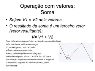 Operação com vetores: Soma Sejam V1 e V2 dois vetores. O resultado da soma é um terceiro vetor (vetor resultante): V= V1 + V2 Para determinarmos o módulo, a direção e o sentido desse vetor resultante, utilizamos a regra  do paralelogramo visto ao lado. a)Para calcularmos o módulo: é dado pelo comprimento da diagonal Indicada na figura. V² = v1² + v2² + 2v1.v2.cos α b) A direção: aquela da reta que contém a diagonal. c) O sentido: A partir do vértice formado pelos dois vetores. 