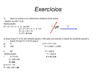 Exercícios Dado os vetores a e b, determine a distância entre ambos. (Dados: cos 60º = 0,5 ) RESOLUÇÃO: S² = a² + b² + 2 · a · b · cos 60º                   S² = 3² + 4² + 2 · 3 · 4 · 0,5                   S² = 9 + 16 + 12                  S  √37  =  6,1 cm   2) Duas forças F1 e F2, têm módulos iguais a 10N cada uma.Calcule o módulo da resultante quando o ângulo Ө entre F1 e F2 for igual a: 0º  c) F² = F1² + F2² 180º  F² = (10N)² + (10N)²  90º  F² = 200 N RESOLUÇÃO:  F =  √200 N F= F1+F2  F = 10  √2 N F= 10N+10N F= 20N b) F= F1 – F2 F= 10N -10N =  0N 