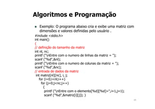 13
Algoritmos e Programação
n Exemplo: O programa abaixo cria e exibe uma matriz com
dimensões e valores definidas pelo usuário .
#include <stdio.h>
int main()
{
// definição do tamanho da matriz
int nl, nc;
printf ("nEntre com o numero de linhas da matriz = ");
scanf ("%d",&nl);
printf ("nEntre com o numero de colunas da matriz = ");
scanf ("%d",&nc);
// entrada de dados da matriz
int matriz[nl][nc], i, j;
for (i=0;i<nl;i++)
for (j=0;j<nc;j++)
{
printf ("nEntre com o elemento[%d][%d]=",i+1,j+1);
scanf ("%d",&matriz[i][j]); }
 