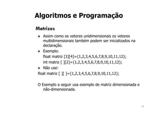 15
Algoritmos e Programação
Matrizes
n Assim como os vetores unidimensionais os vetores
multidimensionais também podem ser inicializados na
declaração.
n Exemplo:
float matriz [3][4]={1,2,3,4,5,6,7,8,9,10,11,12};
int matriz [ ][2]={1,2,3,4,5,6,7,8,9,10,11,12};
n Não use:
float matriz [ ][ ]={1,2,3,4,5,6,7,8,9,10,11,12};
O Exemplo a seguir usa exemplo de matriz dimensionada e
não-dimensionada.
 
